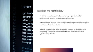 HACKTIVISM AND CYBERTERRORISM
∙ Hacktivist operations, aimed at protesting organizational or
governmental policies or actions, are on the rise.
∙ Cyberterrorism involves using computer hacking for terrorist purposes
over networks or the Internet.
∙ Security measures are being developed globally to protect critical
computing, communications networks, and infrastructure from
cyberterrorist threats.
 