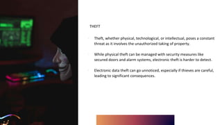 THEFT
∙ Theft, whether physical, technological, or intellectual, poses a constant
threat as it involves the unauthorized taking of property.
∙ While physical theft can be managed with security measures like
secured doors and alarm systems, electronic theft is harder to detect.
∙ Electronic data theft can go unnoticed, especially if thieves are careful,
leading to significant consequences.
 