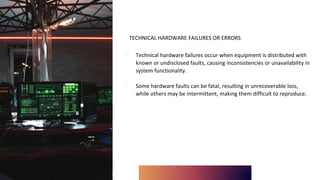 TECHNICAL HARDWARE FAILURES OR ERRORS
∙ Technical hardware failures occur when equipment is distributed with
known or undisclosed faults, causing inconsistencies or unavailability in
system functionality.
∙ Some hardware faults can be fatal, resulting in unrecoverable loss,
while others may be intermittent, making them difficult to reproduce.
 