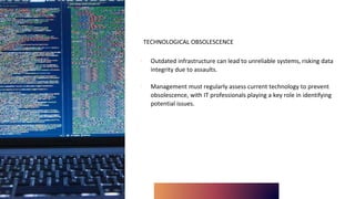 TECHNOLOGICAL OBSOLESCENCE
∙ Outdated infrastructure can lead to unreliable systems, risking data
integrity due to assaults.
∙ Management must regularly assess current technology to prevent
obsolescence, with IT professionals playing a key role in identifying
potential issues.
 