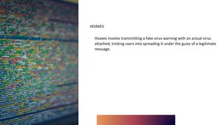 HOAXES
∙ Hoaxes involve transmitting a fake virus warning with an actual virus
attached, tricking users into spreading it under the guise of a legitimate
message.
 
