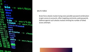 BRUTE FORCE
∙ Brute force attacks involve trying every possible password combination
to gain access to accounts, often targeting commonly used passwords.
Defense against such attacks involves limiting the number of failed
access attempts.
 