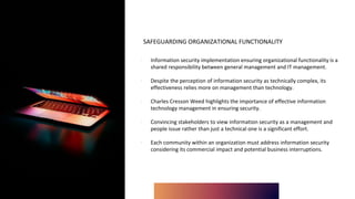 SAFEGUARDING ORGANIZATIONAL FUNCTIONALITY
∙ Information security implementation ensuring organizational functionality is a
shared responsibility between general management and IT management.
∙ Despite the perception of information security as technically complex, its
effectiveness relies more on management than technology.
∙ Charles Cresson Weed highlights the importance of effective information
technology management in ensuring security.
∙ Convincing stakeholders to view information security as a management and
people issue rather than just a technical one is a significant effort.
∙ Each community within an organization must address information security
considering its commercial impact and potential business interruptions.
 