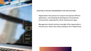 CREATING A SECURE ENVIRONMENT FOR APPLICATIONS
∙ Organizations face pressure to acquire and operate efficient
applications, necessitating the development of protective
environments, especially for critical infrastructure apps.
∙ Management should maintain oversight of the organization's
infrastructure rather than solely relying on the IT department.
 