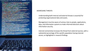 ADDRESSING THREATS
∙ Understanding both internal and external threats is essential for
protecting organizational data and assets.
∙ Management must be aware of various risks to people, applications,
data, and information systems to make informed decisions about
information security.
∙ Internet connectivity increases the threat from external sources, with a
substantial percentage of the world's population having internet
access, as highlighted in research findings.
 