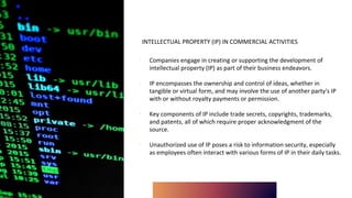 INTELLECTUAL PROPERTY (IP) IN COMMERCIAL ACTIVITIES
∙ Companies engage in creating or supporting the development of
intellectual property (IP) as part of their business endeavors.
∙ IP encompasses the ownership and control of ideas, whether in
tangible or virtual form, and may involve the use of another party's IP
with or without royalty payments or permission.
∙ Key components of IP include trade secrets, copyrights, trademarks,
and patents, all of which require proper acknowledgment of the
source.
∙ Unauthorized use of IP poses a risk to information security, especially
as employees often interact with various forms of IP in their daily tasks.
 