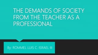 THE DEMANDS OF SOCIETY
FROM THE TEACHER AS A
PROFESSIONAL
By: ROMMEL LUIS C. ISRAEL III
 