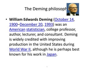 The Deming philosophy 1 William Edwards Deming (October 14, 1900–December 20, 1993) was an Americanstatistician, college professor, author, lecturer, and consultant. Deming is widely credited with improving production in the United States during World War II, although he is perhaps best known for his work in Japan. 
