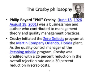 The Crosby philosophy9Philip Bayard "Phil" Crosby, (June 18, 1926–August 18, 2001) was a businessman and author who contributed to management theory and quality management practices.Crosby initiated the Zero Defects program at the Martin CompanyOrlando, Florida plant. As the quality control manager of the Pershing missile program, Crosby was credited with a 25 percent reduction in the overall rejection rate and a 30 percent reduction in scrap costs.
