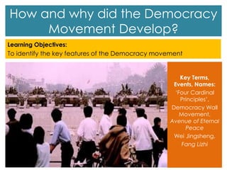 How and why did the Democracy
Movement Develop?
Learning Objectives:
To identify the key features of the Democracy movement
Key Terms,
Events, Names:
‘Four Cardinal
Principles’,
Democracy Wall
Movement,
Avenue of Eternal
Peace
Wei Jingsheng,
Fang Lizhi
 