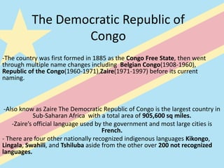 The Democratic Republic of
                  Congo
-The country was first formed in 1885 as the Congo Free State, then went
through multiple name changes including Belgian Congo(1908-1960),
Republic of the Congo(1960-1971),Zaire(1971-1997) before its current
naming.



 -Also know as Zaire The Democratic Republic of Congo is the largest country in
             Sub-Saharan Africa with a total area of 905,600 sq miles.
    -Zaire’s official language used by the government and most large cities is
                                      French.
- There are four other nationally recognized indigenous languages Kikongo,
Lingala, Swahili, and Tshiluba aside from the other over 200 not recognized
languages.
 