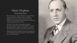Harry Hopkins
Interesting Facts
• Roosevelt began to mentor Hopkins as his presidential
successor in the late 1930s; however, as Hopkins
struggled with a bout stomach cancer and with the
advent of war in Europe, Roosevelt choose to run for an
unprecedented third term in 1940.
• On May 10, 1940, after a long night of political
discussions, Roosevelt urged a tired Hopkins to stay for
dinner and then the night – he would live in a second-
floor White House bedroom for three-and-a-half years.
• During World War II, Hopkins became the administrator
of the $50 billion Lend Lease program, which delivered
aid to the Allied Powers.
 