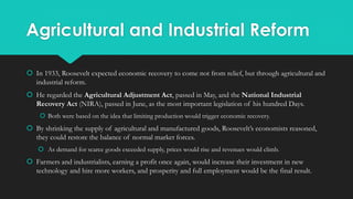 Agricultural and Industrial Reform
 In 1933, Roosevelt expected economic recovery to come not from relief, but through agricultural and
industrial reform.
 He regarded the Agricultural Adjustment Act, passed in May, and the National Industrial
Recovery Act (NIRA), passed in June, as the most important legislation of his hundred Days.
 Both were based on the idea that limiting production would trigger economic recovery.
 By shrinking the supply of agricultural and manufactured goods, Roosevelt’s economists reasoned,
they could restore the balance of normal market forces.
 As demand for scarce goods exceeded supply, prices would rise and revenues would climb.
 Farmers and industrialists, earning a profit once again, would increase their investment in new
technology and hire more workers, and prosperity and full employment would be the final result.
 