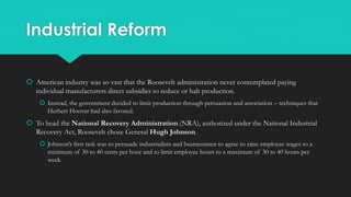 Industrial Reform
 American industry was so vast that the Roosevelt administration never contemplated paying
individual manufacturers direct subsidies to reduce or halt production.
 Instead, the government decided to limit production through persuasion and association – techniques that
Herbert Hoover had also favored.
 To head the National Recovery Administration (NRA), authorized under the National Industrial
Recovery Act, Roosevelt chose General Hugh Johnson.
 Johnson’s first task was to persuade industrialists and businessmen to agree to raise employee wages to a
minimum of 30 to 40 cents per hour and to limit employee hours to a maximum of 30 to 40 hours per
week.
 