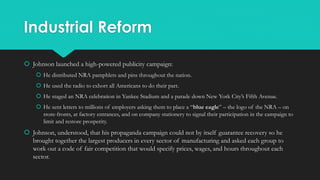 Industrial Reform
 Johnson launched a high-powered publicity campaign:
 He distributed NRA pamphlets and pins throughout the nation.
 He used the radio to exhort all Americans to do their part.
 He staged an NRA celebration in Yankee Stadium and a parade down New York City’s Fifth Avenue.
 He sent letters to millions of employers asking them to place a “blue eagle” – the logo of the NRA – on
store-fronts, at factory entrances, and on company stationery to signal their participation in the campaign to
limit and restore prosperity.
 Johnson, understood, that his propaganda campaign could not by itself guarantee recovery so he
brought together the largest producers in every sector of manufacturing and asked each group to
work out a code of fair competition that would specify prices, wages, and hours throughout each
sector.
 