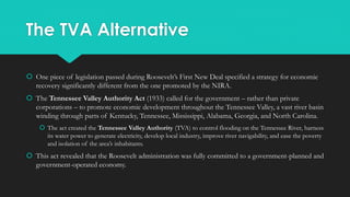 The TVA Alternative
 One piece of legislation passed during Roosevelt’s First New Deal specified a strategy for economic
recovery significantly different from the one promoted by the NIRA.
 The Tennessee Valley Authority Act (1933) called for the government – rather than private
corporations – to promote economic development throughout the Tennessee Valley, a vast river basin
winding through parts of Kentucky, Tennessee, Mississippi, Alabama, Georgia, and North Carolina.
 The act created the Tennessee Valley Authority (TVA) to control flooding on the Tennessee River, harness
its water power to generate electricity, develop local industry, improve river navigability, and ease the poverty
and isolation of the area’s inhabitants.
 This act revealed that the Roosevelt administration was fully committed to a government-planned and
government-operated economy.
 