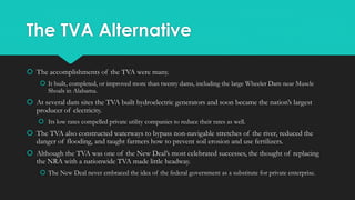 The TVA Alternative
 The accomplishments of the TVA were many.
 It built, completed, or improved more than twenty dams, including the large Wheeler Dam near Muscle
Shoals in Alabama.
 At several dam sites the TVA built hydroelectric generators and soon became the nation’s largest
producer of electricity.
 Its low rates compelled private utility companies to reduce their rates as well.
 The TVA also constructed waterways to bypass non-navigable stretches of the river, reduced the
danger of flooding, and taught farmers how to prevent soil erosion and use fertilizers.
 Although the TVA was one of the New Deal’s most celebrated successes, the thought of replacing
the NRA with a nationwide TVA made little headway.
 The New Deal never embraced the idea of the federal government as a substitute for private enterprise.
 