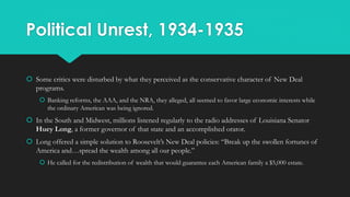 Political Unrest, 1934-1935
 Some critics were disturbed by what they perceived as the conservative character of New Deal
programs.
 Banking reforms, the AAA, and the NRA, they alleged, all seemed to favor large economic interests while
the ordinary American was being ignored.
 In the South and Midwest, millions listened regularly to the radio addresses of Louisiana Senator
Huey Long, a former governor of that state and an accomplished orator.
 Long offered a simple solution to Roosevelt’s New Deal policies: “Break up the swollen fortunes of
America and…spread the wealth among all our people.”
 He called for the redistribution of wealth that would guarantee each American family a $5,000 estate.
 