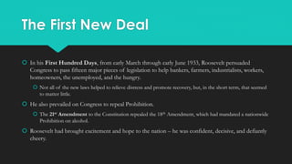 The First New Deal
 In his First Hundred Days, from early March through early June 1933, Roosevelt persuaded
Congress to pass fifteen major pieces of legislation to help bankers, farmers, industrialists, workers,
homeowners, the unemployed, and the hungry.
 Not all of the new laws helped to relieve distress and promote recovery, but, in the short term, that seemed
to matter little.
 He also prevailed on Congress to repeal Prohibition.
 The 21st Amendment to the Constitution repealed the 18th Amendment, which had mandated a nationwide
Prohibition on alcohol.
 Roosevelt had brought excitement and hope to the nation – he was confident, decisive, and defiantly
cheery.
 