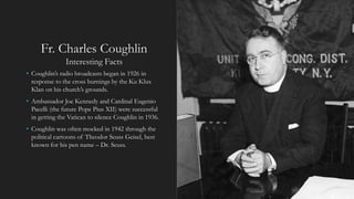 Fr. Charles Coughlin
Interesting Facts
• Coughlin’s radio broadcasts began in 1926 in
response to the cross burnings by the Ku Klux
Klan on his church’s grounds.
• Ambassador Joe Kennedy and Cardinal Eugenio
Pacelli (the future Pope Pius XII) were successful
in getting the Vatican to silence Coughlin in 1936.
• Coughlin was often mocked in 1942 through the
political cartoons of Theodor Seuss Geisel, best
known for his pen name – Dr. Seuss.
 