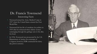 Dr. Francis Townsend
Interesting Facts
• Townsend joined the Army Medical Corps in
1917 when the United States entered the First
World War.
• Townsend left his life of medicine for politics in
1933 after he witnessed three elderly women
rummaging through the garbage cans in the alley
for food.
• In 1936, Townsend was prosecuted by the U.S.
Department of Justice for contempt of
Congress; however, FDR commuted his thirty
day prison sentence.
 