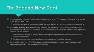 The Second New Deal
 Congress passed much of that legislation in January to June 1935 – a period that came to be known
as the Second New Deal.
 Two of the acts were of historic importance: the Social Security Act and the National Labor Relations Act.
 The Social Security Act, passed in May, required the states to set up welfare funds from which
money would be disbursed to the elderly poor, the unemployed, unmarried mothers with dependent
children, and the disabled.
 It also enrolled a majority of working Americans in a pension program that guaranteed them a steady
income upon retirement.
 A federal system of employer and employee taxation was set up to fund the pensions.
 The Social Security Act of 1935 provided a sturdy foundation on which future presidents and
congresses would erect the American welfare state.
 