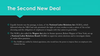 The Second New Deal
 Equally historic was the passage, in June, of the National Labor Relations Act (NLRA), which
delivered what the NRA had only promised: the right of every worker to join a union of his or her
choosing and the obligation of employers to bargain with that union in good faith.
 The NLRA, also called the Wagner Act after its Senate sponsor, Robert Wagner of New York, set up
a National Labor Relations Board (NLRB) to supervise union elections and to investigate claims
of unfair labor practices.
 The NLRB was staffed by federal appointees, who would have the power to impose fines on employers who
violated the law.
 