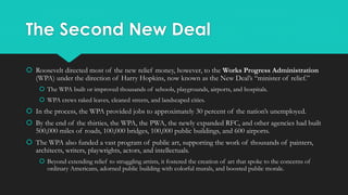 The Second New Deal
 Roosevelt directed most of the new relief money, however, to the Works Progress Administration
(WPA) under the direction of Harry Hopkins, now known as the New Deal’s “minister of relief.”
 The WPA built or improved thousands of schools, playgrounds, airports, and hospitals.
 WPA crews raked leaves, cleaned streets, and landscaped cities.
 In the process, the WPA provided jobs to approximately 30 percent of the nation’s unemployed.
 By the end of the thirties, the WPA, the PWA, the newly expanded RFC, and other agencies had built
500,000 miles of roads, 100,000 bridges, 100,000 public buildings, and 600 airports.
 The WPA also funded a vast program of public art, supporting the work of thousands of painters,
architects, writers, playwrights, actors, and intellectuals.
 Beyond extending relief to struggling artists, it fostered the creation of art that spoke to the concerns of
ordinary Americans, adorned public building with colorful murals, and boosted public morale.
 