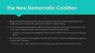 The New Democratic Coalition
 Roosevelt described his Second New Deal as a program to limit the power and privilege of the
wealthy few and to increase the security and welfare of ordinary citizens.
 In his 1936 reelection campaign, he called on workers to strip the corporations of their power and
“save a great and precious form of government for ourselves and the world.”
 American voters responded by handing Roosevelt the greatest landslide victory in the history of American
politics.
 He received 61 percent of the popular vote while Alf Landon of Kansas, his Republican opponent,
received only 37 percent.
 Only two states – Maine and Vermont – representing a mere eight electoral votes, went for Landon.
 