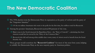 The New Democratic Coalition
 The 1936 election won the Democratic Party its reputation as the party of reform and the party of
the “forgotten America.”
 Of the six million Americans who went to the polls for the first time, five million voted for Roosevelt.
 Among the poorest Americans, Roosevelt received 80 percent of the vote.
 Black votes in the North deserted the Republican Party – the “Party of Lincoln” – calculating that their
interests would best be served by the “Party of the Common Man.”
 Roosevelt also did well among white middle-class voters, many of whom stood to benefit from the Social
Security Act.
 These groups would constitute the “Roosevelt Coalition” for most of the next forty years, helping
to solidify the Democratic Party as the new majority party in American politics.
 