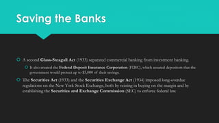 Saving the Banks
 A second Glass-Steagall Act (1933) separated commercial banking from investment banking.
 It also created the Federal Deposit Insurance Corporation (FDIC), which assured depositors that the
government would protect up to $5,000 of their savings.
 The Securities Act (1933) and the Securities Exchange Act (1934) imposed long-overdue
regulations on the New York Stock Exchange, both by reining in buying on the margin and by
establishing the Securities and Exchange Commission (SEC) to enforce federal law.
 