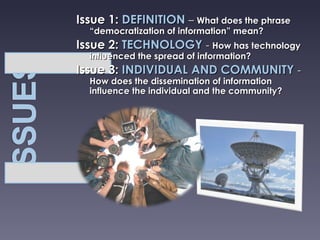 Issue 1:  DEFINITION   –  What does the phrase “democratization of information” mean? Issue 2:  TECHNOLOGY   -  How has technology influenced the spread of information? Issue 3:  INDIVIDUAL AND COMMUNITY  -  How does the dissemination of information influence the individual and the community? 