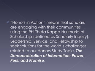 “ Honors in Action” means that scholars are engaging with their communities using the Phi Theta Kappa Hallmarks of Scholarship (defined as Scholarly Inquiry), Leadership, Service, and Fellowship to seek solutions for the world’s challenges related to our Honors Study Topic,  The Democratization of Information: Power, Peril, and Promise . 