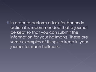 In order to perform a task for Honors in action it is recommended that a journal be kept so that you can submit the information for your hallmarks. These are some examples of things to keep in your journal for each hallmark. 