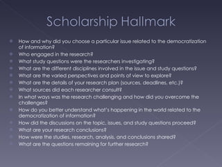 How and why did you choose a particular issue related to the democratization of information? Who engaged in the research? What study questions were the researchers investigating? What are the different disciplines involved in the issue and study questions? What are the varied perspectives and points of view to explore? What are the details of your research plan (sources, deadlines, etc.)? What sources did each researcher consult? In what ways was the research challenging and how did you overcome the challenges? How do you better understand what’s happening in the world related to the democratization of information? How did the discussions on the topic, issues, and study questions proceed? What are your research conclusions? How were the studies, research, analysis, and conclusions shared? What are the questions remaining for further research? 