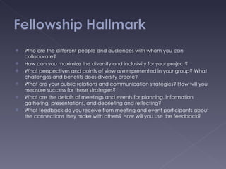 Who are the different people and audiences with whom you can collaborate? How can you maximize the diversity and inclusivity for your project? What perspectives and points of view are represented in your group? What challenges and benefits does diversity create? What are your public relations and communication strategies? How will you measure success for these strategies? What are the details of meetings and events for planning, information gathering, presentations, and debriefing and reflecting? What feedback do you receive from meeting and event participants about the connections they make with others? How will you use the feedback? 