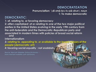 DEMOCRATIZATION Pronunciation: \di-ımä-kr ә- t ә- ızā-sh ә n\  noun 1: To make democratic DEMOCRATIC: 1: of, relating to, or favoring democracy 2:  often capitalized; of or relating to one of the two major political parties in the United States evolving in the early 19th century from the anti-federalists and the Democratic-Republican party and associated in modern times with policies of broad social reform and internationalism 3:  relating to, appealing to, or available to the broad masses of the people (democratic art) 4: favoring social equality : not snobbish Source:  Merriam-Webster Online Dictionary –  www.merriam-webster.com/dictionary 