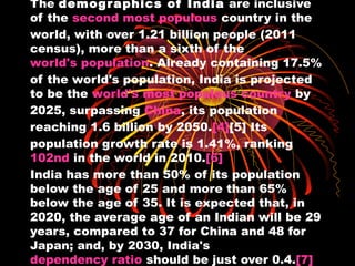 The demog r aphics of India are inclusive
of the second most populous country in the
world, with over 1.21 billion people (2011
census), more than a sixth of the
world's population. Already containing 17.5%
of the world's population, India is projected
to be the world's most populous country by
2025, surpassing China, its population
reaching 1.6 billion by 2050.[4][5] Its
population growth rate is 1.41%, ranking
102nd in the world in 2010.[6]
India has more than 50% of its population
below the age of 25 and more than 65%
below the age of 35. It is expected that, in
2020, the average age of an Indian will be 29
years, compared to 37 for China and 48 for
Japan; and, by 2030, India's
dependency ratio should be just over 0.4.[7]
 