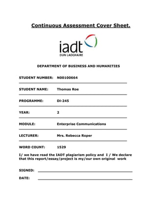 Continuous Assessment Cover Sheet.




          DEPARTMENT OF BUSINESS AND HUMANITIES


STUDENT NUMBER: N00100664
________________________________________________

STUDENT NAME:    Thomas Roe
________________________________________________

PROGRAMME:       Dl-245
________________________________________________

YEAR:            2
________________________________________________

MODULE:          Enterprise Communications
________________________________________________

LECTURER:        Mrs. Rebecca Roper
________________________________________________

WORD COUNT:         1529

I/ we have read the IADT plagiarism policy and I / We declare
that this report/essay/project is my/our own original work


SIGNED:   __________________________________________

DATE:     __________________________________________
 
