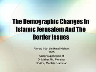 The Demographic Changes In Islamic Jerusalem And The Border Issues Ahmad Irfan bin Ikmal Hisham 2005 Under supervision of Dr Maher Abu Munshar Dr Alhaj Manteh Drammah 