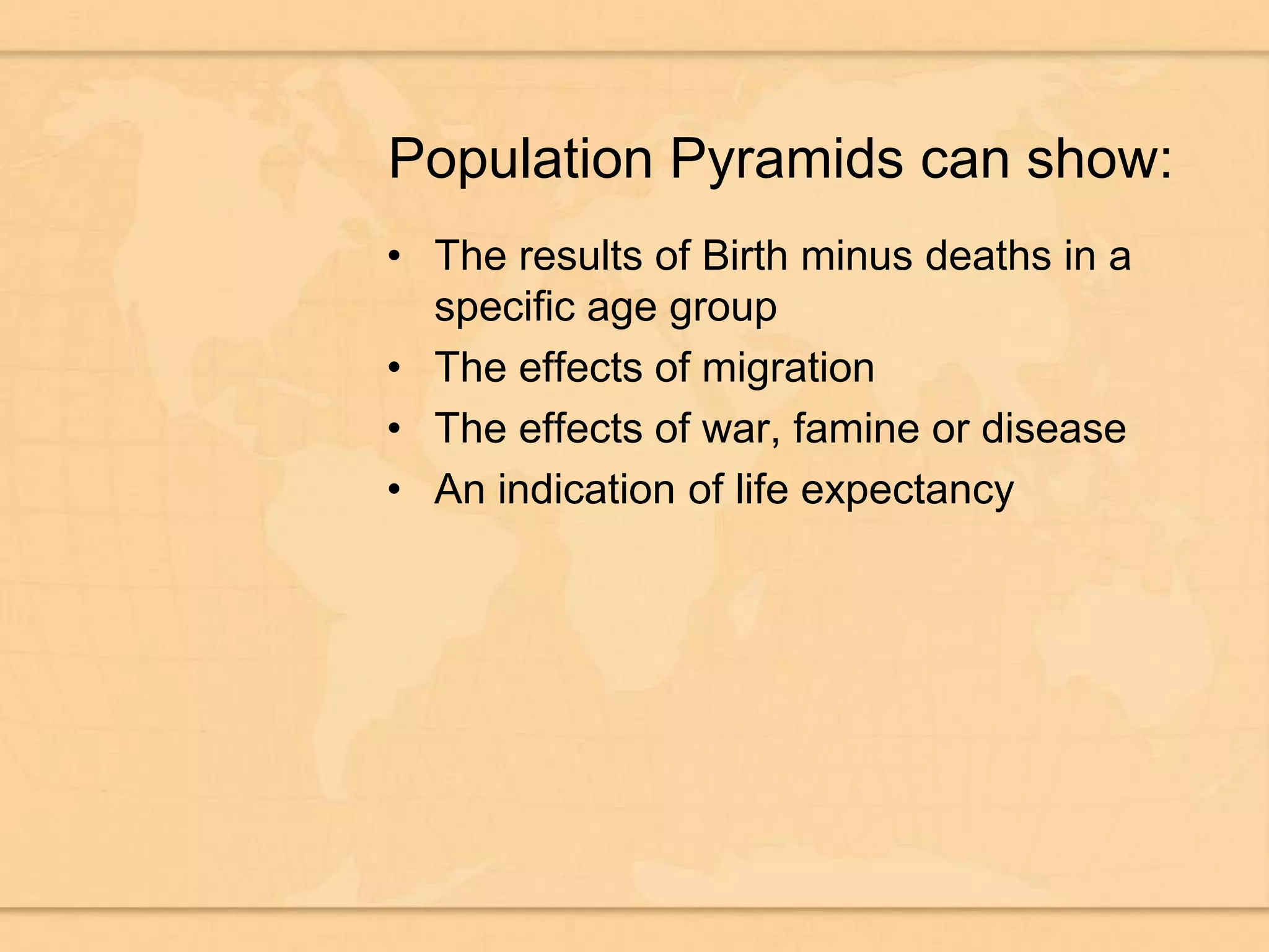 Population Pyramids can show:The results of Birth minus deaths in a specific age groupThe effects of migrationThe effects of war, famine or diseaseAn indication of life expectancy