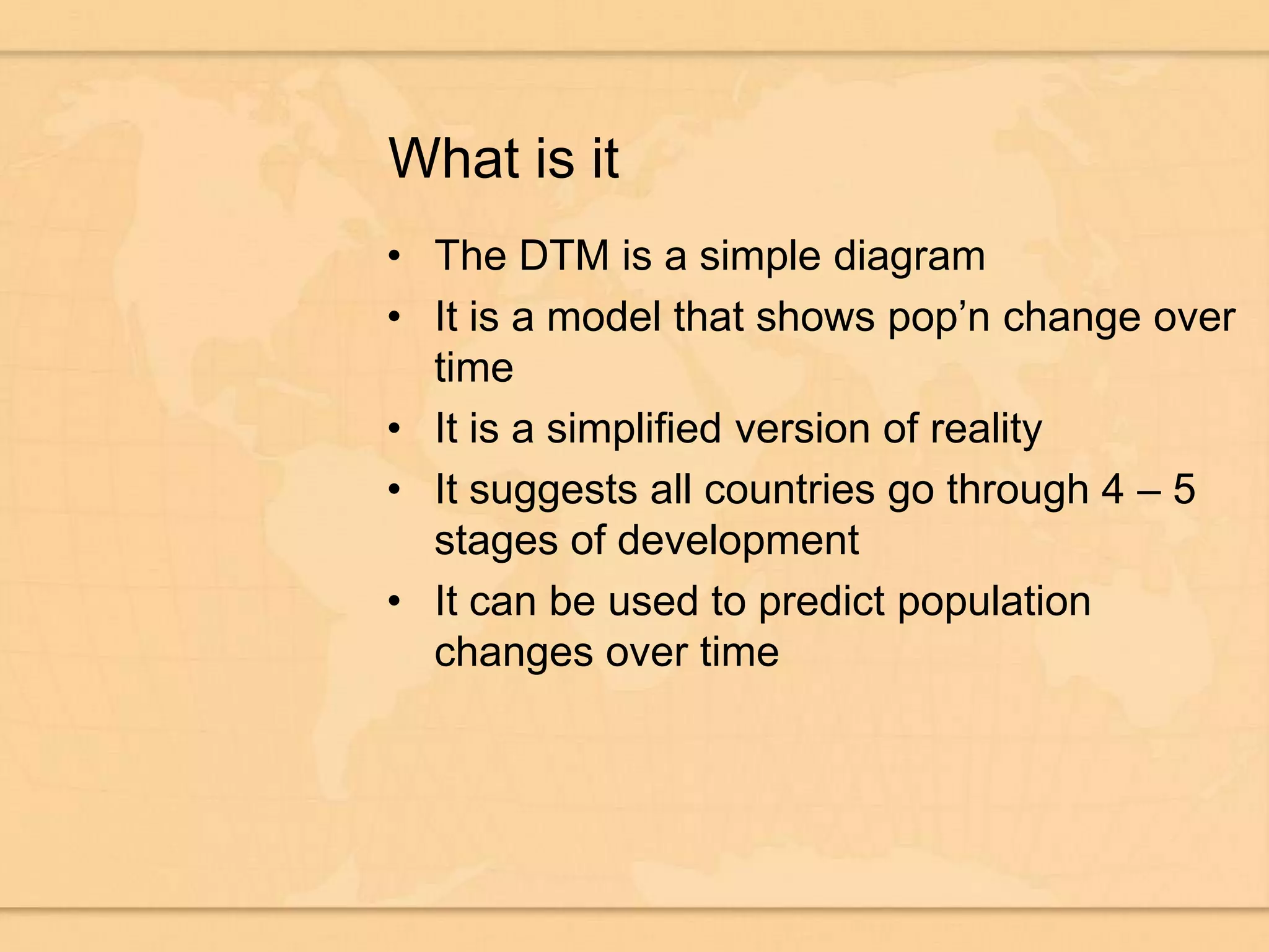 What is itThe DTM is a simple diagramIt is a model that shows pop’n change over timeIt is a simplified version of realityIt suggests all countries go through 4 – 5 stages of developmentIt can be used to predict population changes over time
