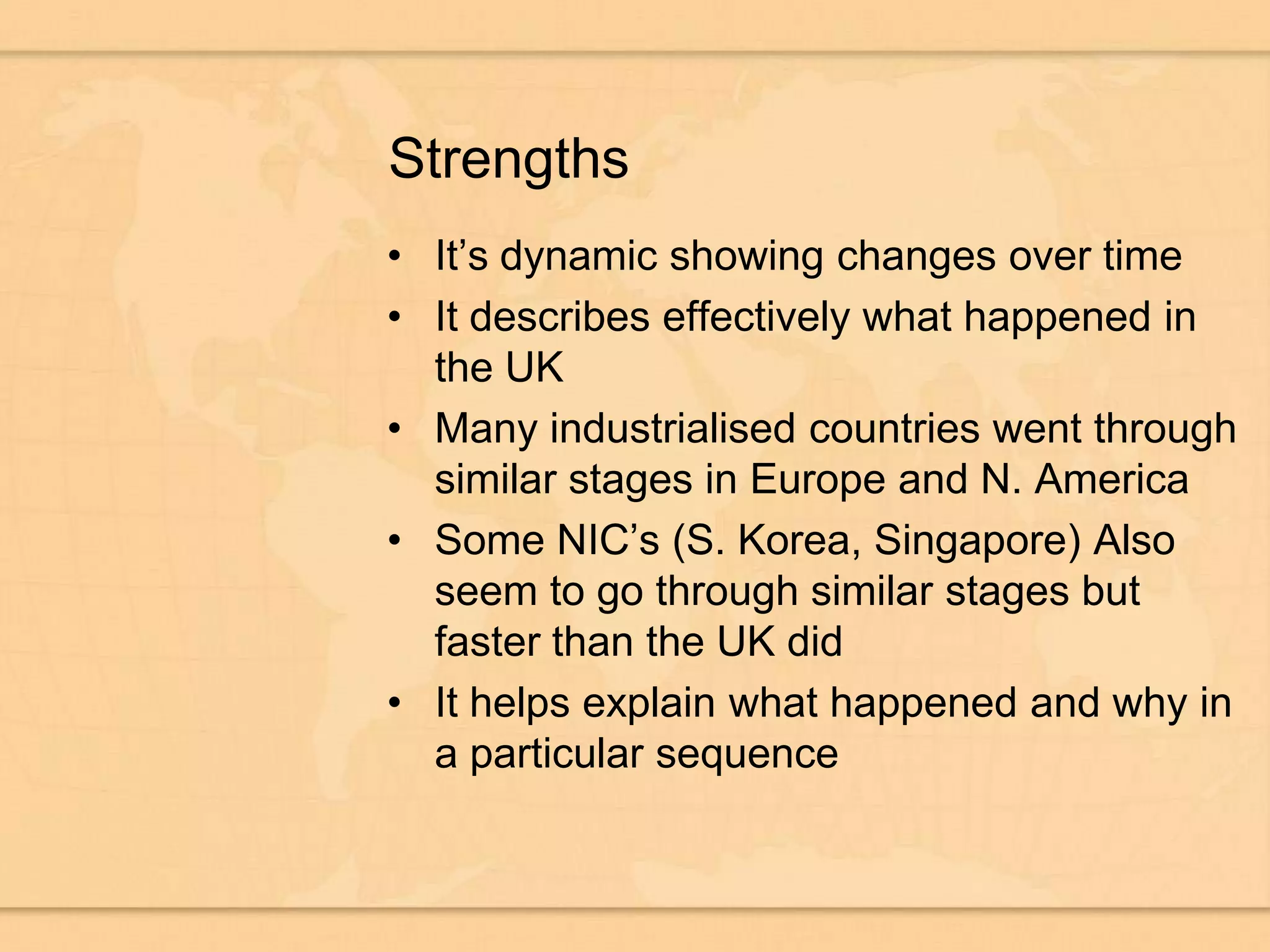 StrengthsIt’s dynamic showing changes over timeIt describes effectively what happened in the UKMany industrialised countries went through similar stages in Europe and N. AmericaSome NIC’s (S. Korea, Singapore) Also seem to go through similar stages but faster than the UK didIt helps explain what happened and why in a particular sequence