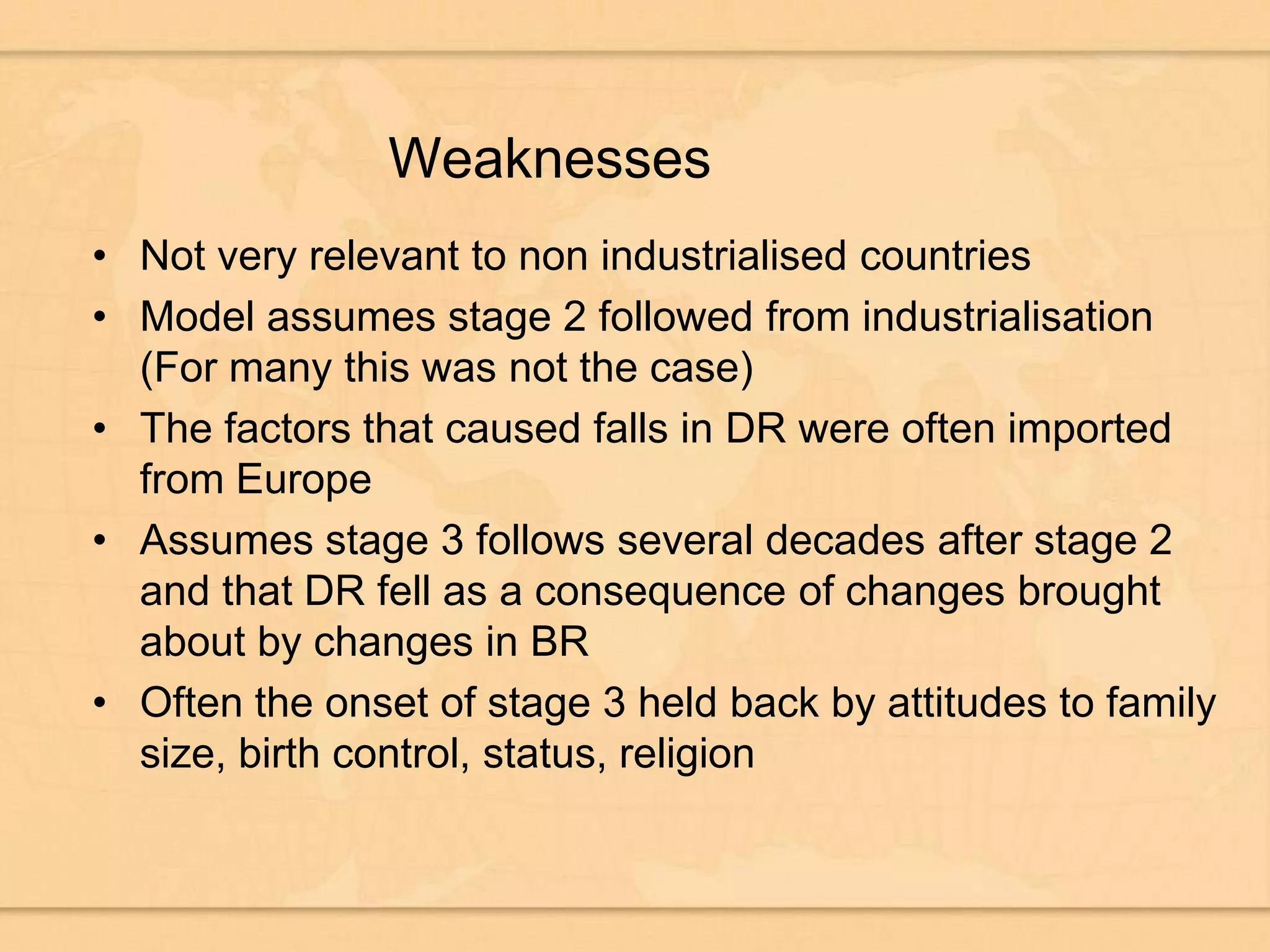 WeaknessesNot very relevant to non industrialised countriesModel assumes stage 2 followed from industrialisation (For many this was not the case)The factors that caused falls in DR were often imported from EuropeAssumes stage 3 follows several decades after stage 2 and that DR fell as a consequence of changes brought about by changes in BROften the onset of stage 3 held back by attitudes to family size, birth control, status, religion