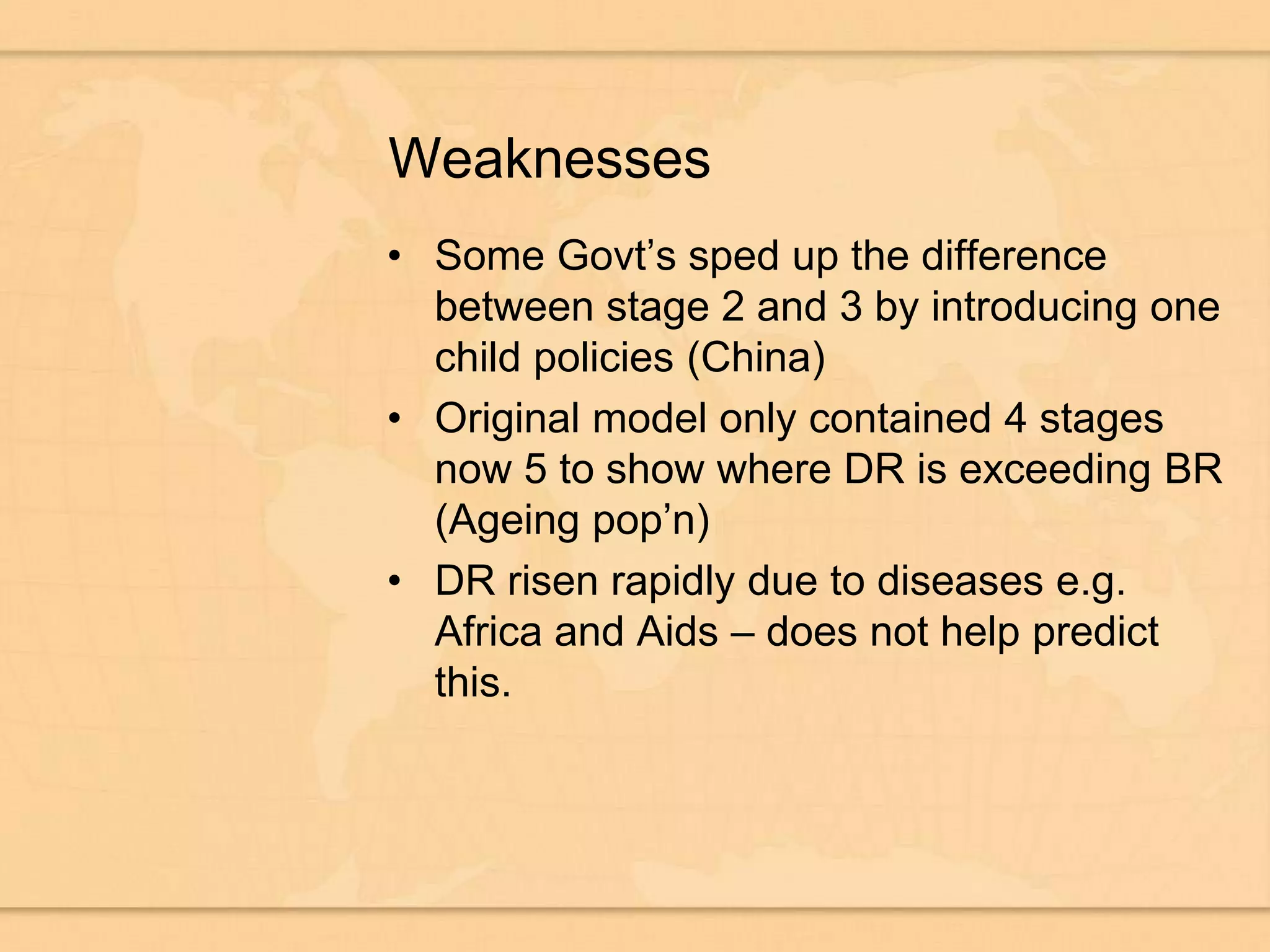 WeaknessesSome Govt’s sped up the difference between stage 2 and 3 by introducing one child policies (China)Original model only contained 4 stages now 5 to show where DR is exceeding BR (Ageing pop’n)DR risen rapidly due to diseases e.g. Africa and Aids – does not help predict this.