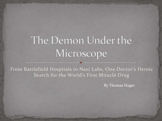 From Battlefield Hospitals to Nazi Labs, One Doctor’s Heroic Search for the World’s First Miracle Drug The Demon Under the Microscope By Thomas Hager 