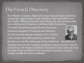 For whichever reason, Bayer’s German research labs avoided or missed the opportunity to test colorless (not based off of azo dye) Sulfa. Different theories exist about why the Germans did not continue on to discover colorless Sulfa themselves.A French researcher named Ernest Fourneauobtained samples of Prontosil and directed 	his lab towards testing variations of it. Within 	a few weeks, they discovered by chance that 	the dye was not the active part of the medicine – the sulfa was.Tension between the German scientists at Bayer and the French scientists at the Pasteur Institute (Fourneau’s place of study) rose because of the inability for the Germans to patent a drug as simple as sulfa for sales worldwideThe French Discovery