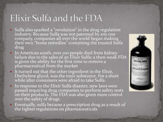 Sulfa also sparked a “revolution” in the drug regulation industry. Because Sulfa was not patented by any one company, companies all over the world began making their own “home remedies” containing the trusted Sulfa drugIn American south, over 100 people died from kidney failure due to the sales of an Elixir Sulfa; a then-weak FDA is given the ability for the first time to remove a pharmaceutical from the marketIt turned out that the other ingredient in the Elixir, Diethylene glycol, was the toxic substance. For a short while after consumers were afraid to take Sulfa.In response to the Elixir Sulfa disaster, new laws were passed requiring drug companies to perform safety tests on their products. The FDA was also given more control over the safety of drugs.Eventually, sulfa became a prescription drug as a result of the tighter regulations on pharmaceuticalsElixir Sulfa and the FDA