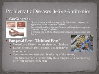 Gas GangreneOften a problem in military medical facilities, forced surgeons to aggressively amputate parts of the bodyBacteria such as Clostridium perfringensand Staphylococcus aureuscan cause this type of infectionEventually lead to blood infection in most cases, causing sepsis and deathPuerperal Fever, “Childbed Fever”Most often afflicted new mothers and childrenExtreme stomach pain, a cough, and high fever 	were commonNew mothers experienced a hardening of the uterus, 	distended stomachs, occasionally black tongues, and excruciating pain from contact to the skinProblematic Diseases Before Antibiotics