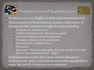 Streptococcus was a highly variable and common bacteriaVarious strains of these bacteria caused a wide variety of diseases as they traveled through the body including…Erysipelas (St. Anthony’s Fire)Cellulitis (Infection of the subcutaneous tissue)Septicemia (Infection of the bloodstream)Meningitis (Infection of the spinal fluid)Puerperal Fever (“Childbed Fever”)PneumoniaMany more. “Strep was responsible, they said, for half of the white hairs on every physician’s head.” –HagerStaphylococcus would often cause similar diseases to Streptococcus, and in turn also be somewhat susceptible to some, but not all, Streptococcus treatmentsStreptococcus and Staphylococcus